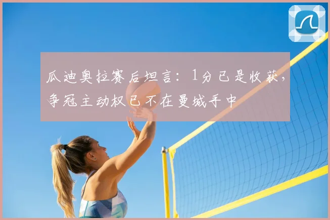 瓜迪奥拉赛后坦言:1分已是收获,争冠主动权已不在曼城手中