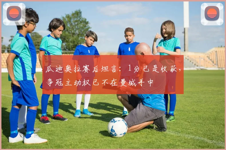 瓜迪奥拉赛后坦言：1分已是收获，争冠主动权已不在曼城手中