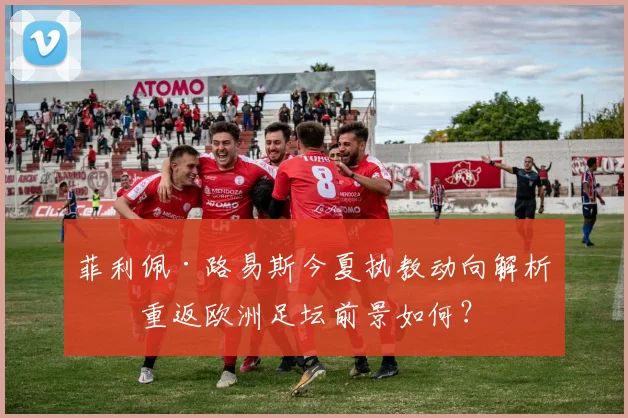 菲利佩·路易斯今夏执教动向解析:重返欧洲足坛前景如何?