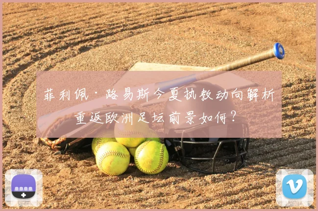 菲利佩·路易斯今夏执教动向解析：重返欧洲足坛前景如何？
