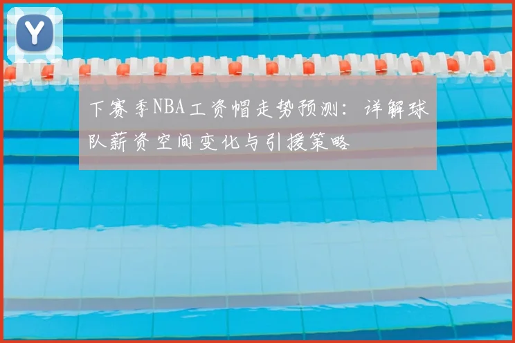 下赛季NBA工资帽走势预测:详解球队薪资空间变化与引援策略