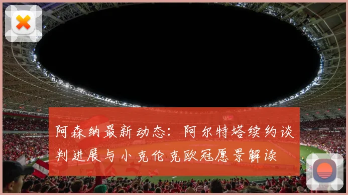 阿森纳最新动态：阿尔特塔续约谈判进展与小克伦克欧冠愿景解读