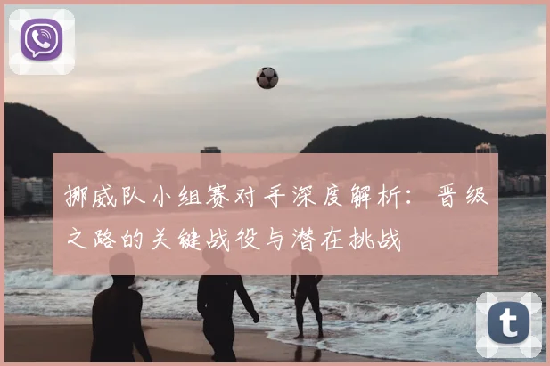 挪威队小组赛对手深度解析：晋级之路的关键战役与潜在挑战