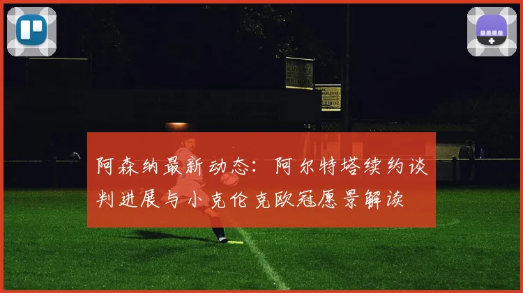 阿森纳最新动态：阿尔特塔续约谈判进展与小克伦克欧冠愿景解读