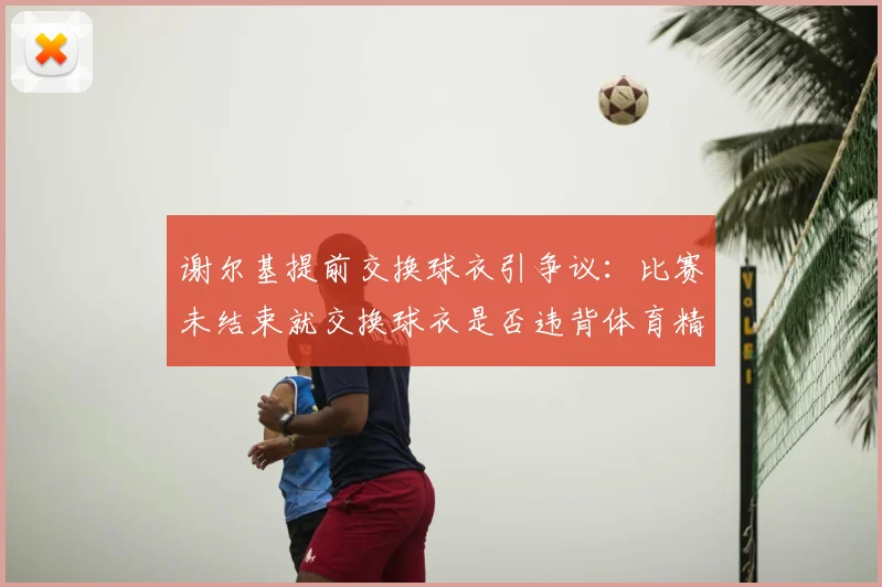 谢尔基提前交换球衣引争议：比赛未结束就交换球衣是否违背体育精神？