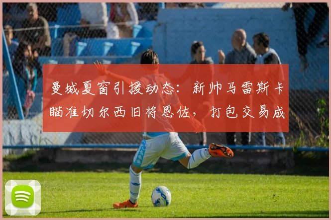 曼城夏窗引援动态：新帅马雷斯卡瞄准切尔西旧将恩佐，打包交易成焦点