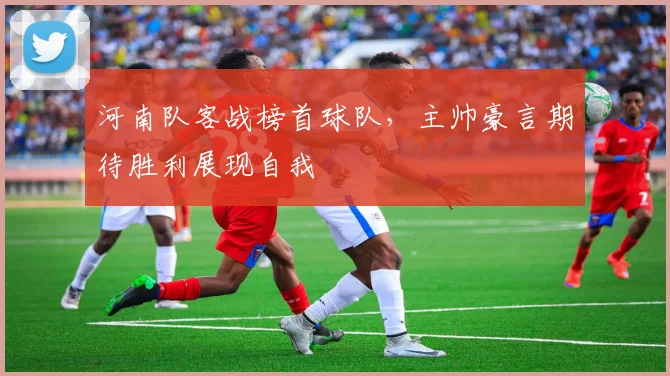 河南队客战榜首球队，主帅豪言期待胜利展现自我