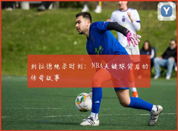 利拉德绝杀时刻：NBA关键球背后的传奇故事
