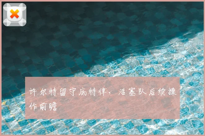 许尔特留守底特律，活塞队后续操作前瞻