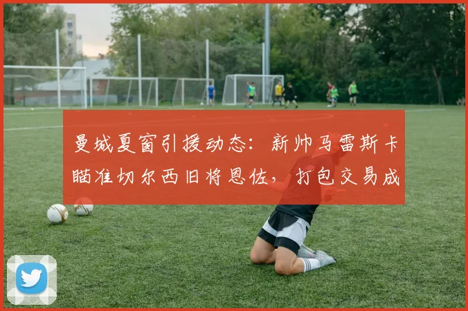 曼城夏窗引援动态：新帅马雷斯卡瞄准切尔西旧将恩佐，打包交易成焦点