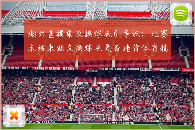 谢尔基提前交换球衣引争议:比赛未结束就交换球衣是否违背体育精神?
